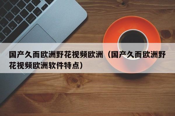 国产久而欧洲野花视频欧洲（国产久而欧洲野花视频欧洲软件特点）