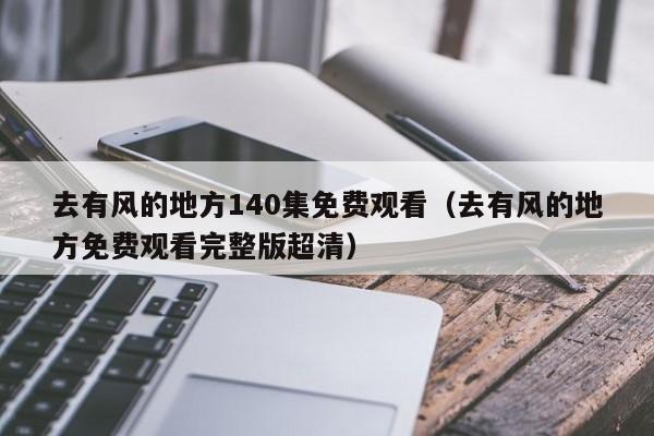 去有风的地方140集免费观看（去有风的地方免费观看完整版超清）