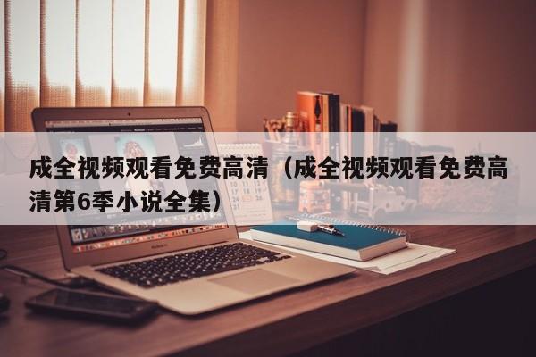 成全视频观看免费高清（成全视频观看免费高清第6季小说全集）