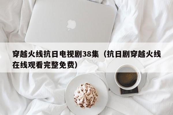 穿越火线抗日电视剧38集（抗日剧穿越火线在线观看完整免费）