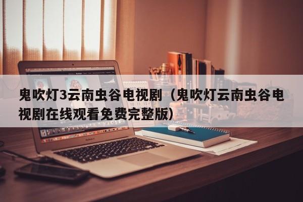 鬼吹灯3云南虫谷电视剧（鬼吹灯云南虫谷电视剧在线观看免费完整版）