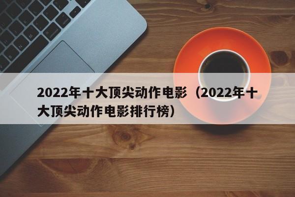 2022年十大顶尖动作电影（2022年十大顶尖动作电影排行榜）