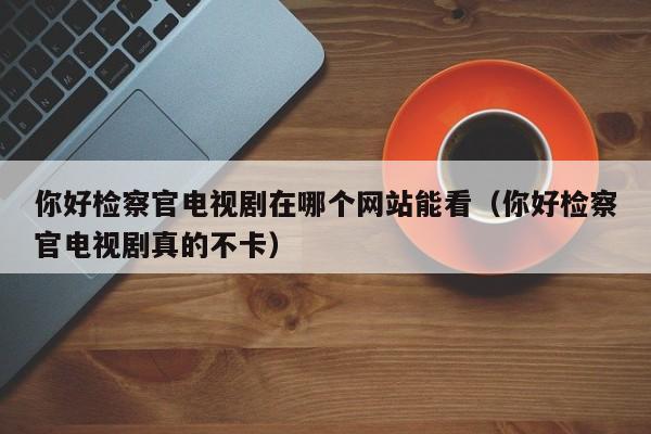 你好检察官电视剧在哪个网站能看（你好检察官电视剧真的不卡）
