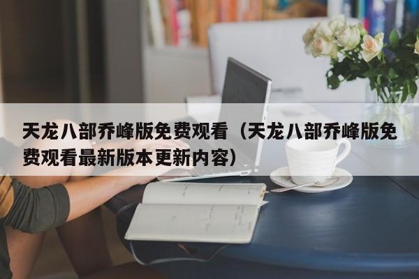 天龙八部乔峰版免费观看（天龙八部乔峰版免费观看最新版本更新内容）