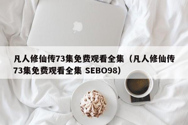 凡人修仙传73集免费观看全集（凡人修仙传73集免费观看全集 SEBO98）