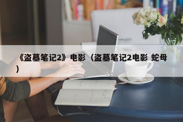 《盗墓笔记2》电影（盗墓笔记2电影 蛇母）