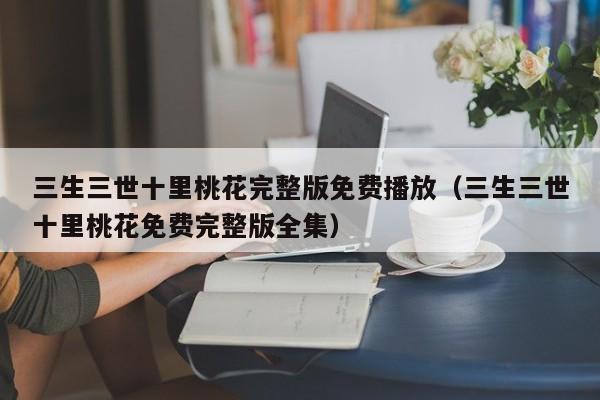 三生三世十里桃花完整版免费播放（三生三世十里桃花免费完整版全集）