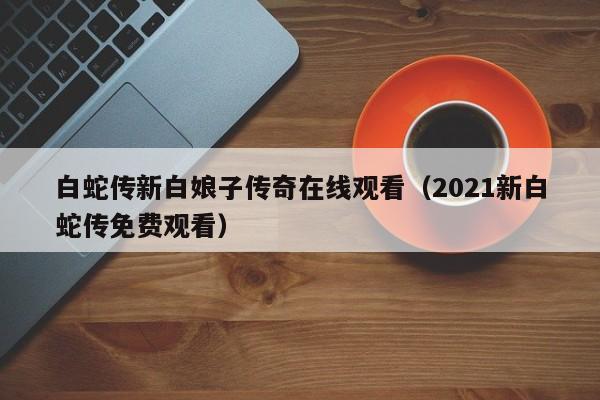 白蛇传新白娘子传奇在线观看（2021新白蛇传免费观看）
