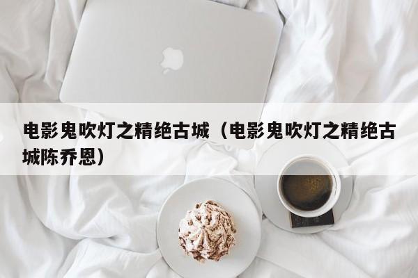 电影鬼吹灯之精绝古城（电影鬼吹灯之精绝古城陈乔恩）