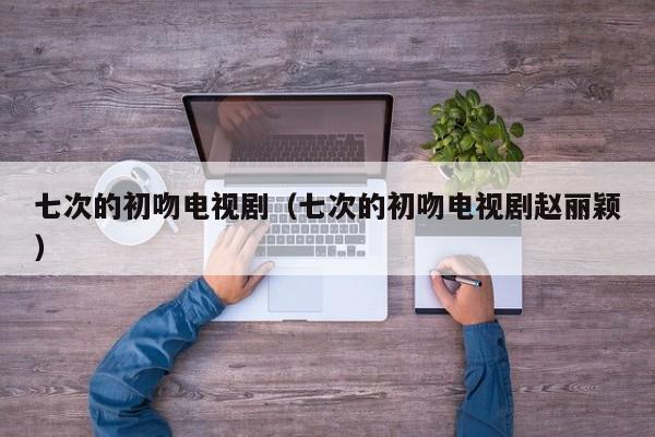 七次的初吻电视剧（七次的初吻电视剧赵丽颖）