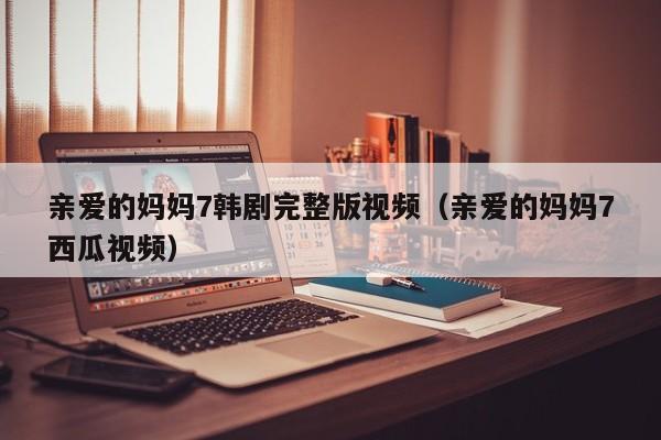亲爱的妈妈7韩剧完整版视频（亲爱的妈妈7西瓜视频）