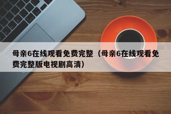 母亲6在线观看免费完整（母亲6在线观看免费完整版电视剧高清）