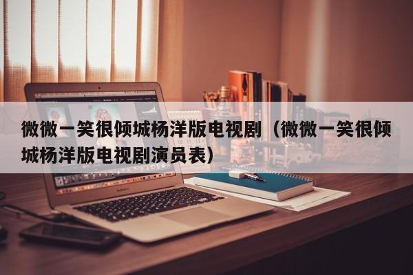 微微一笑很倾城杨洋版电视剧（微微一笑很倾城杨洋版电视剧演员表）