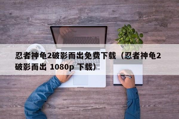 忍者神龟2破影而出免费下载（忍者神龟2 破影而出 1080p 下载）