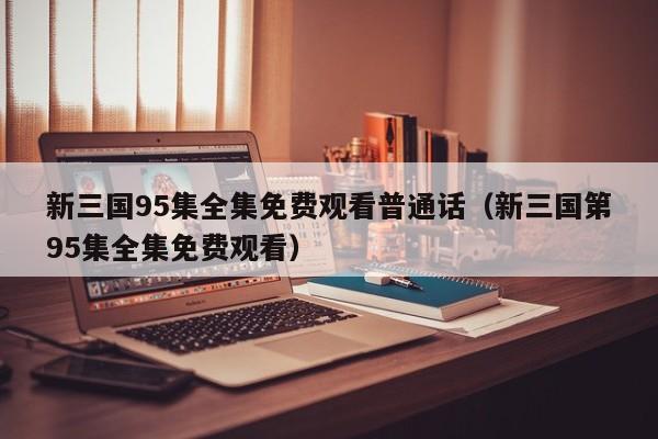 新三国95集全集免费观看普通话（新三国第95集全集免费观看）