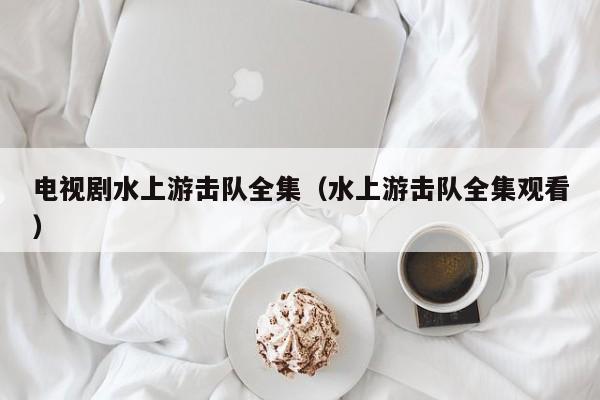 电视剧水上游击队全集（水上游击队全集观看）