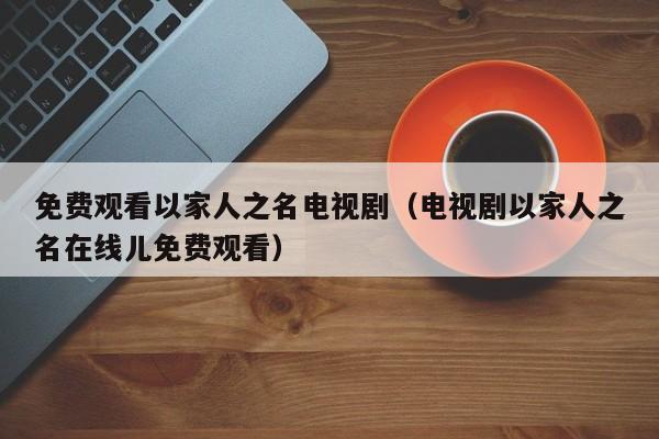 免费观看以家人之名电视剧（电视剧以家人之名在线儿免费观看）