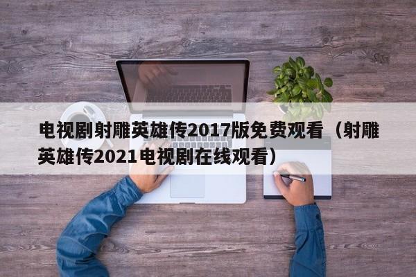 电视剧射雕英雄传2017版免费观看（射雕英雄传2021电视剧在线观看）