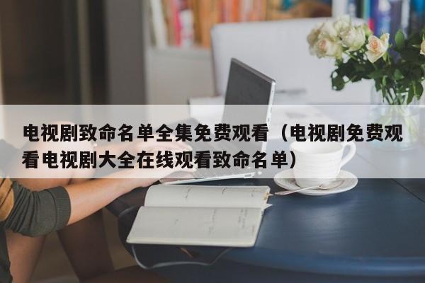 电视剧致命名单全集免费观看（电视剧免费观看电视剧大全在线观看致命名单）