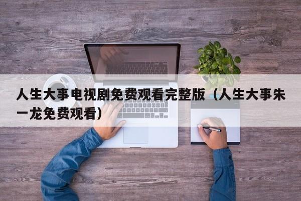 人生大事电视剧免费观看完整版（人生大事朱一龙免费观看）