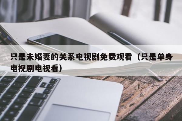 只是未婚妻的关系电视剧免费观看（只是单身电视剧电视看）