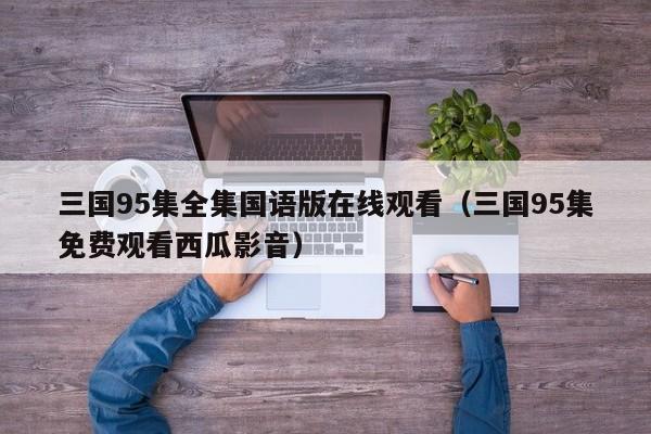 三国95集全集国语版在线观看（三国95集免费观看西瓜影音）