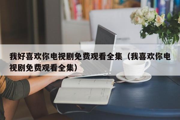 我好喜欢你电视剧免费观看全集（我喜欢你电视剧免费观看全集）