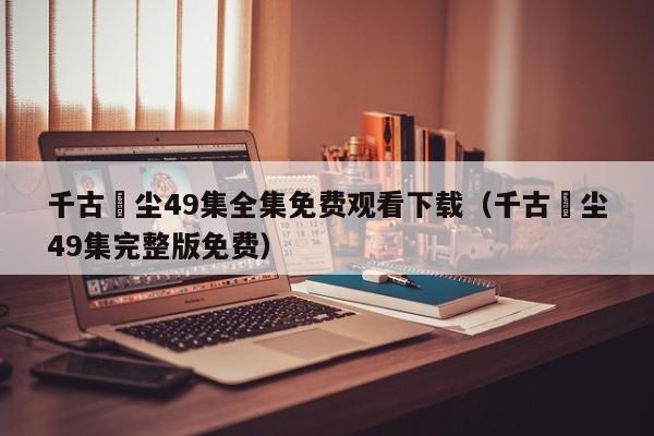 千古玦尘49集全集免费观看下载（千古玦尘49集完整版免费）