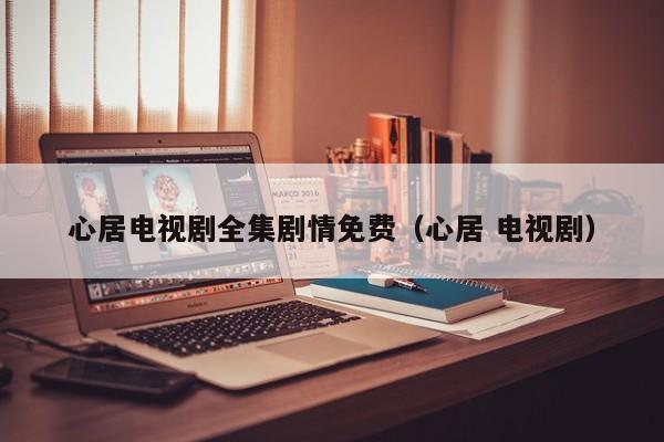 心居电视剧全集剧情免费（心居 电视剧）