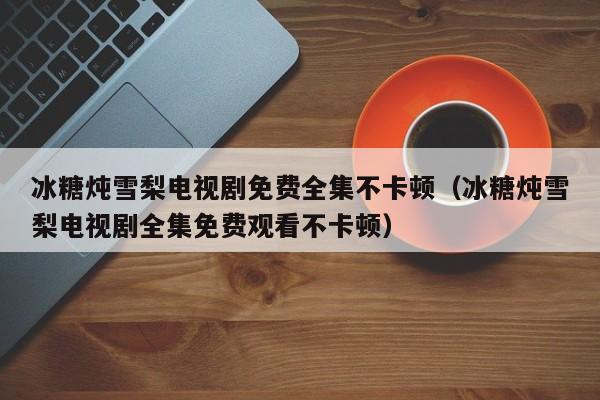 冰糖炖雪梨电视剧免费全集不卡顿（冰糖炖雪梨电视剧全集免费观看不卡顿）