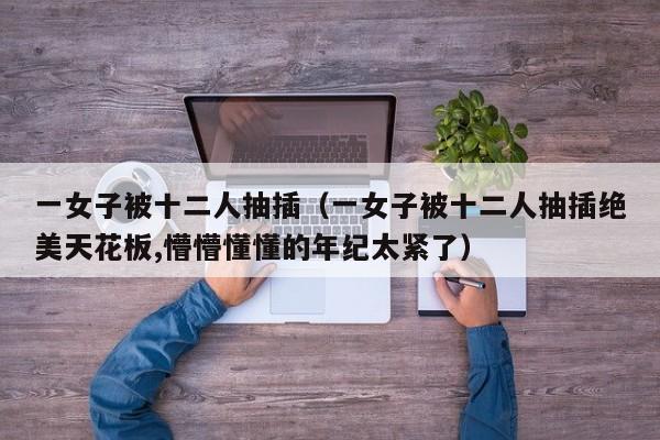 一女子被十二人抽插（一女子被十二人抽插绝美天花板,懵懵懂懂的年纪太紧了）