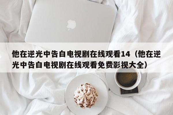 他在逆光中告白电视剧在线观看14（他在逆光中告白电视剧在线观看免费影视大全）