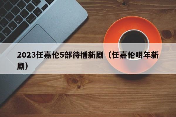 2023任嘉伦5部待播新剧（任嘉伦明年新剧）