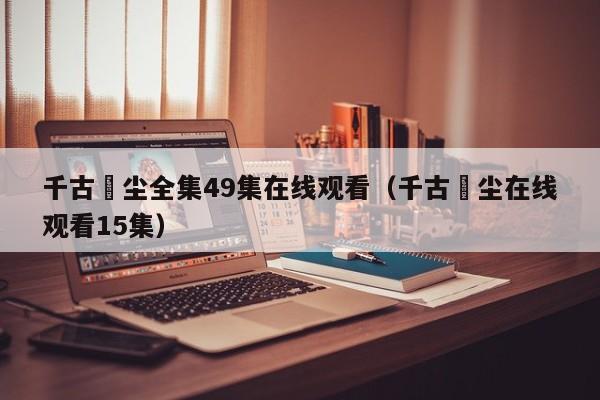 千古玦尘全集49集在线观看（千古玦尘在线观看15集）