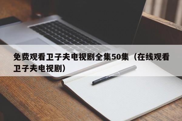 免费观看卫子夫电视剧全集50集（在线观看卫子夫电视剧）