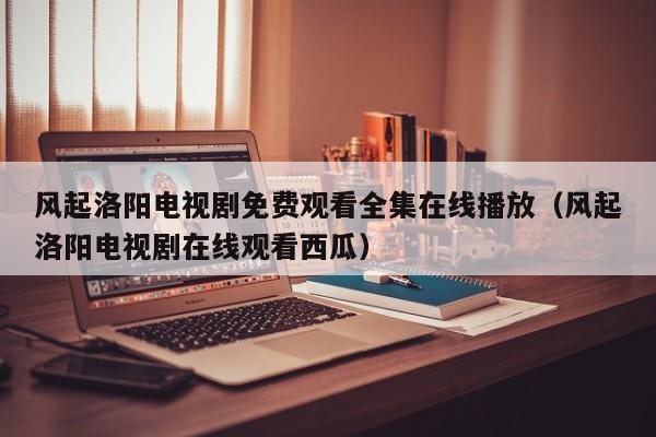 风起洛阳电视剧免费观看全集在线播放（风起洛阳电视剧在线观看西瓜）