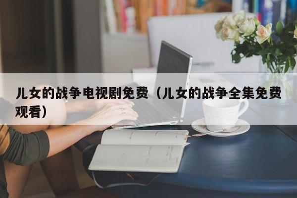 儿女的战争电视剧免费（儿女的战争全集免费观看）