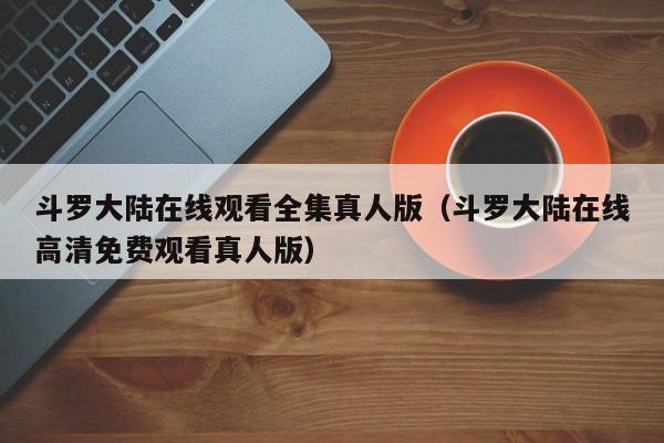 斗罗大陆在线观看全集真人版（斗罗大陆在线高清免费观看真人版）
