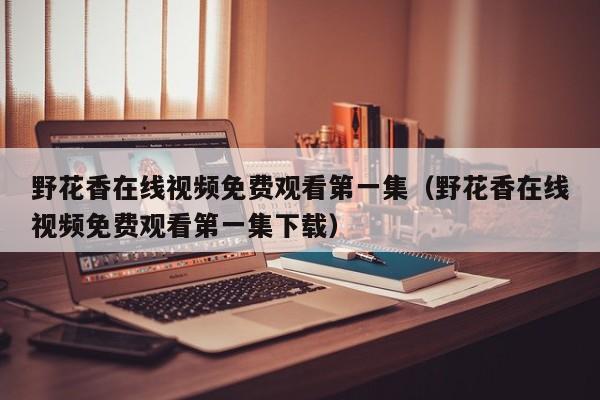 野花香在线视频免费观看第一集（野花香在线视频免费观看第一集下载）