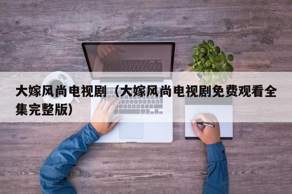 大嫁风尚电视剧（大嫁风尚电视剧免费观看全集完整版）
