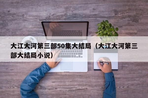 大江大河第三部50集大结局（大江大河第三部大结局小说）