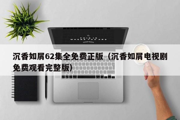 沉香如屑62集全免费正版（沉香如屑电视剧免费观看完整版）
