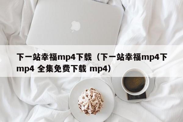 下一站幸福mp4下载（下一站幸福mp4下mp4 全集免费下载 mp4）