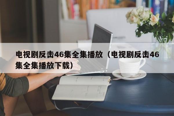 电视剧反击46集全集播放（电视剧反击46集全集播放下载）