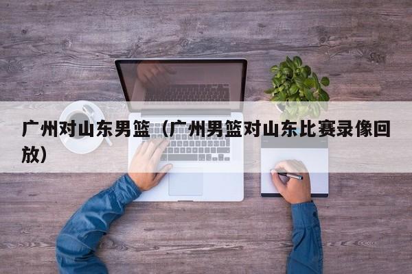 广州对山东男篮（广州男篮对山东比赛录像回放）