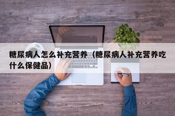 糖尿病人怎么补充营养（糖尿病人补充营养吃什么保健品）