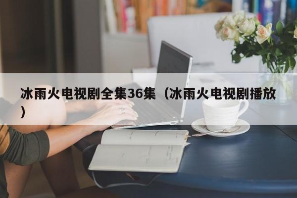 冰雨火电视剧全集36集（冰雨火电视剧播放）
