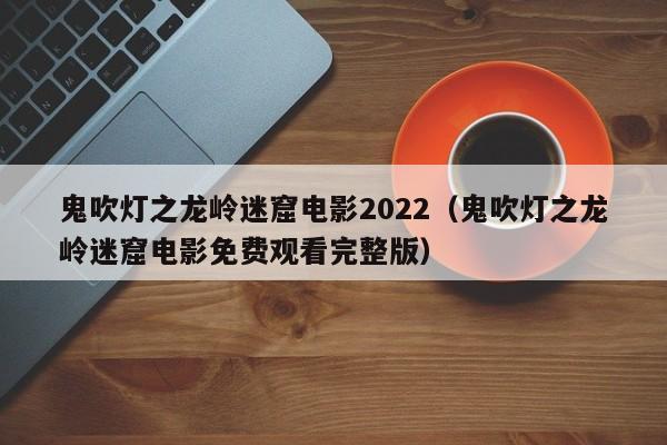 鬼吹灯之龙岭迷窟电影2022（鬼吹灯之龙岭迷窟电影免费观看完整版）