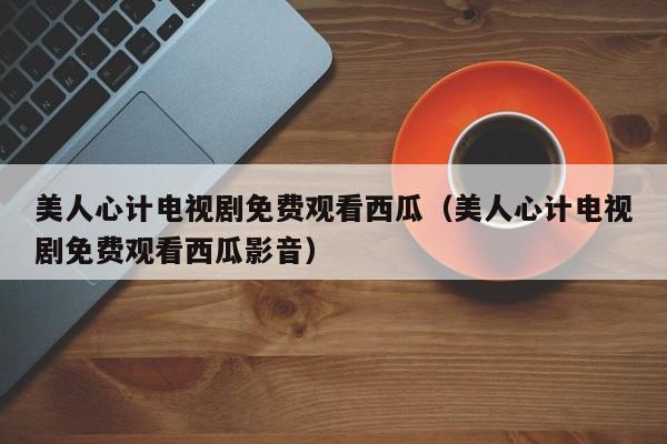 美人心计电视剧免费观看西瓜（美人心计电视剧免费观看西瓜影音）