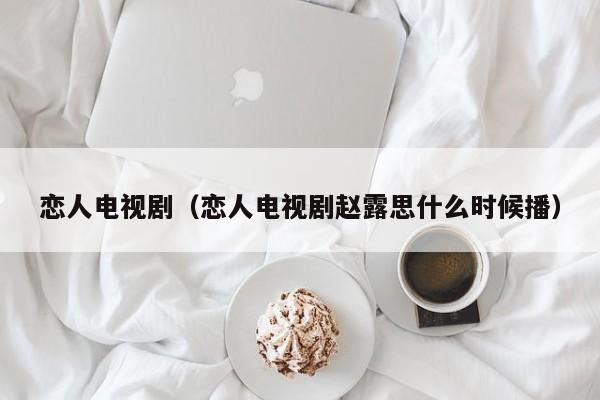 恋人电视剧（恋人电视剧赵露思什么时候播）